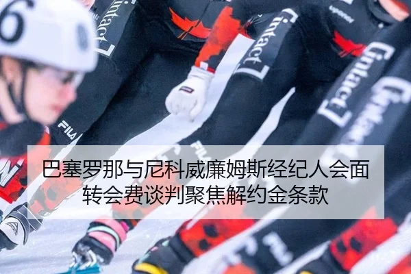 巴塞罗那与尼科威廉姆斯经纪人会面 转会费谈判聚焦解约金条款