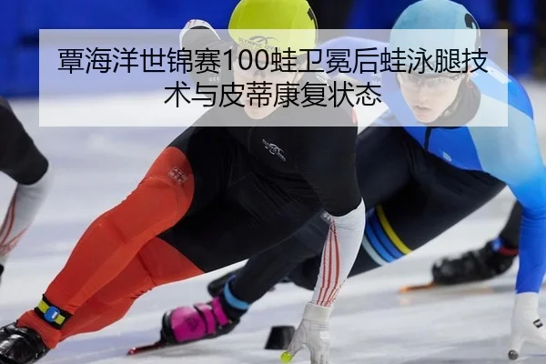 覃海洋世锦赛100蛙卫冕后蛙泳腿技术与皮蒂康复状态