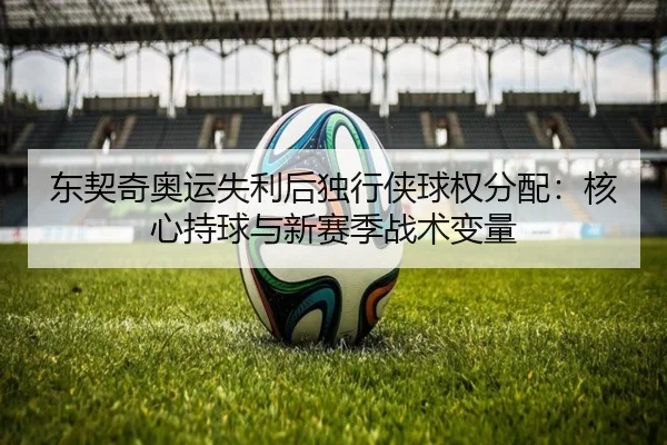 东契奇奥运失利后独行侠球权分配：核心持球与新赛季战术变量